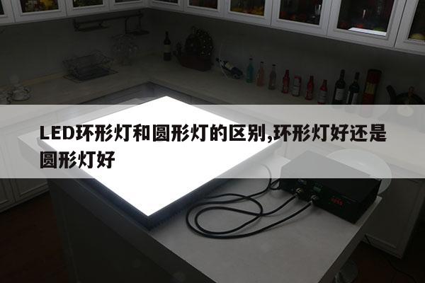 LED环形灯和圆形灯的区别,环形灯好还是圆形灯好