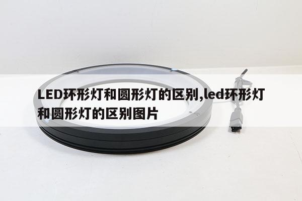 LED环形灯和圆形灯的区别,led环形灯和圆形灯的区别图片